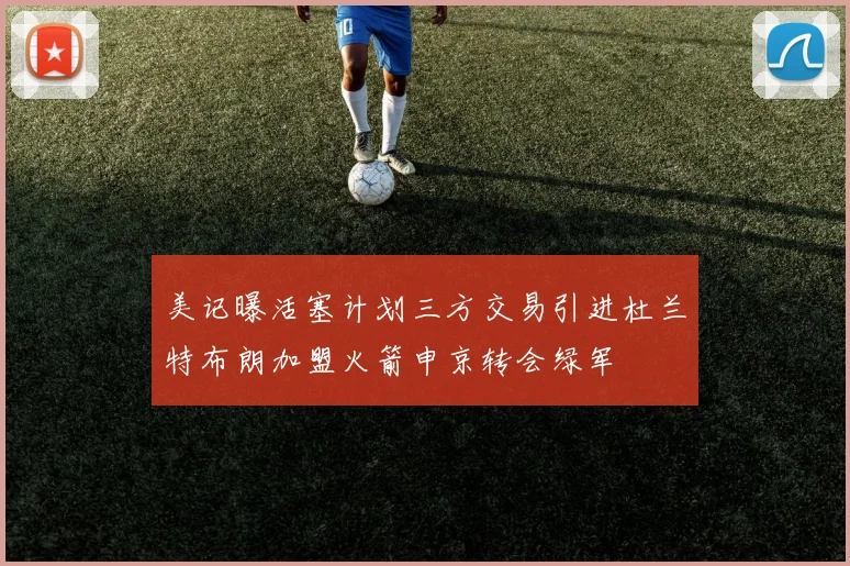 美记曝活塞计划三方交易引进杜兰特布朗加盟火箭申京转会绿军