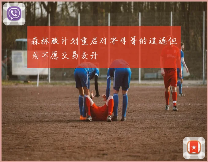 森林狼计划重启对字母哥的追逐但或不愿交易麦丹