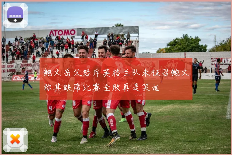 鲍文岳父怒斥英格兰队未征召鲍文称其缺席比赛全败真是笑话