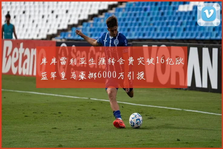 库库雷利亚生涯转会费突破16亿欧蓝军皇马豪掷6000万引援