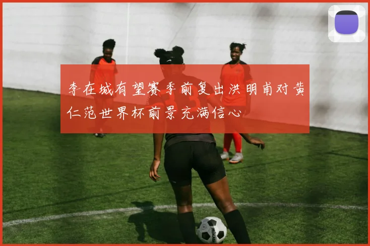 李在城有望赛季前复出洪明甫对黄仁范世界杯前景充满信心