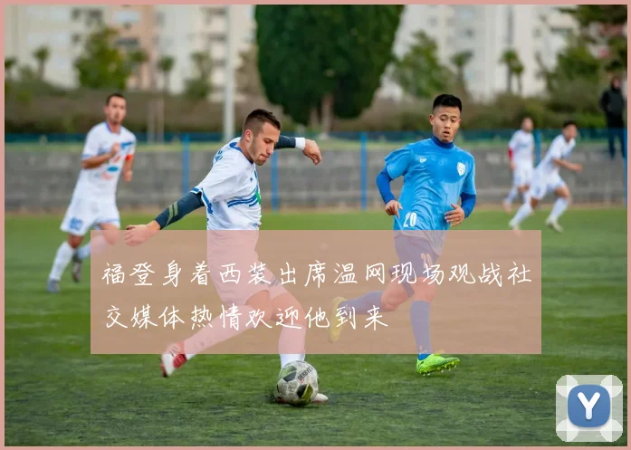 福登身着西装出席温网现场观战社交媒体热情欢迎他到来