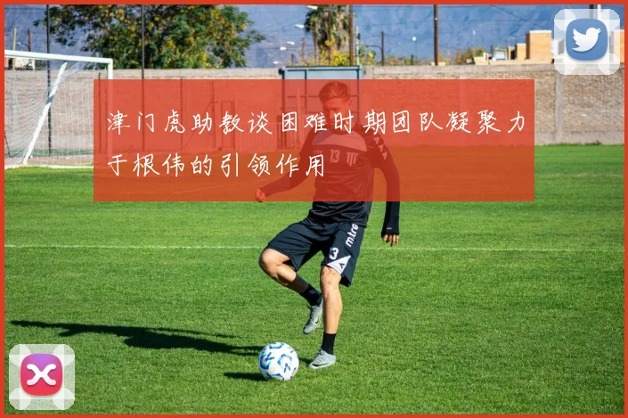 津门虎助教谈困难时期团队凝聚力于根伟的引领作用