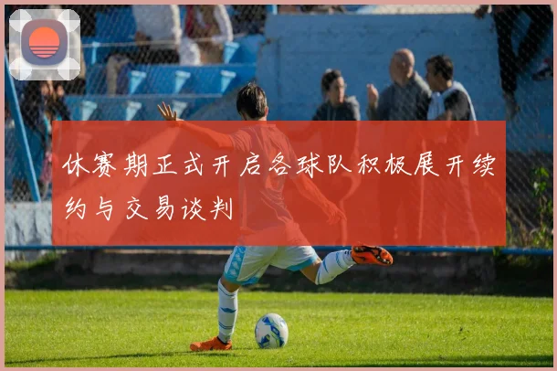 休赛期正式开启各球队积极展开续约与交易谈判