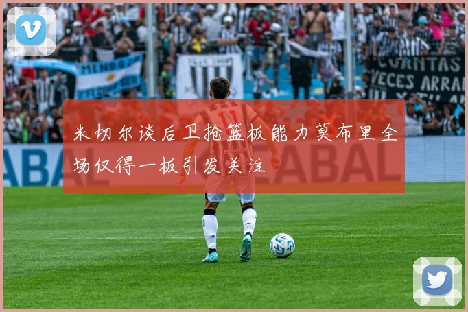 米切尔谈后卫抢篮板能力莫布里全场仅得一板引发关注