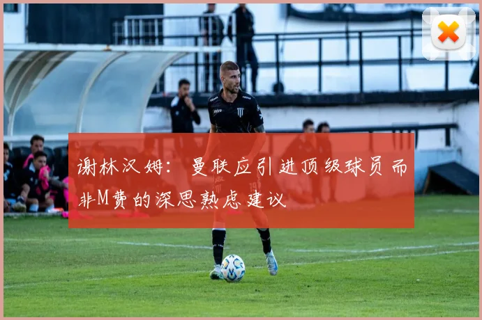 谢林汉姆：曼联应引进顶级球员而非M费的深思熟虑建议