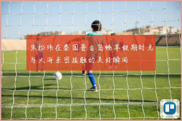 朱松玮在泰国普吉岛畅享假期时光与大海亲密接触的美好瞬间