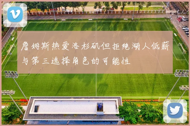 詹姆斯热爱洛杉矶但拒绝湖人低薪与第三选择角色的可能性